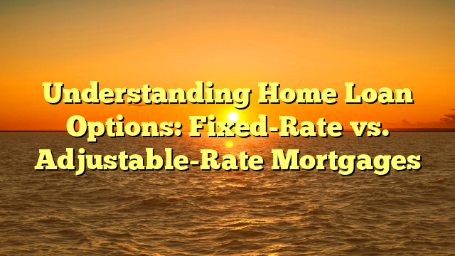 Understanding Home Loan Options: Fixed-Rate vs. Adjustable-Rate Mortgages